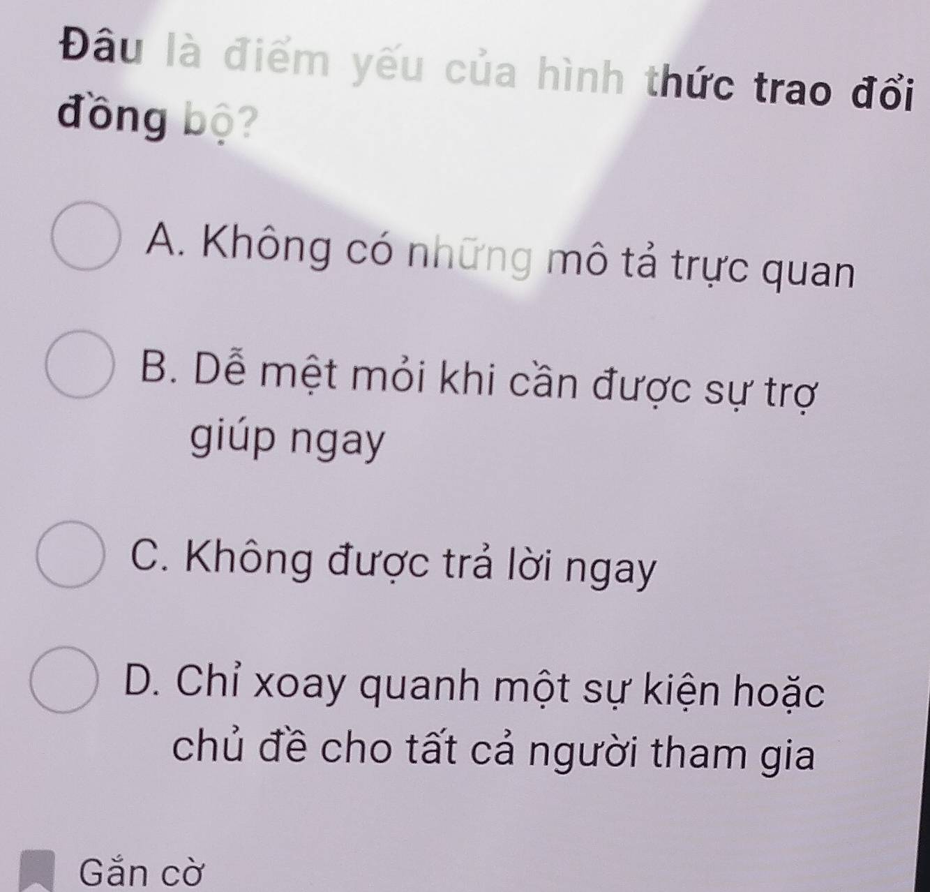 Đâu là điểm yếu của hình thức trao đổi
đồng bộ?
A. Không có những mô tả trực quan
B. Dễ mệt mỏi khi cần được sự trợ
giúp ngay
C. Không được trả lời ngay
D. Chỉ xoay quanh một sự kiện hoặc
chủ đề cho tất cả người tham gia
Gắn cờ