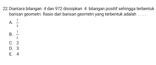 Diantara bilangan 4 dan 972 disisipkan 4 bilangan positif sehingga terbentuk
barisan geometri. Rasio dari barisan geometri yang terbentuk adalah . . . .
A.  1/3 
B.  1/2 
C. 2
D. 3
E. 4