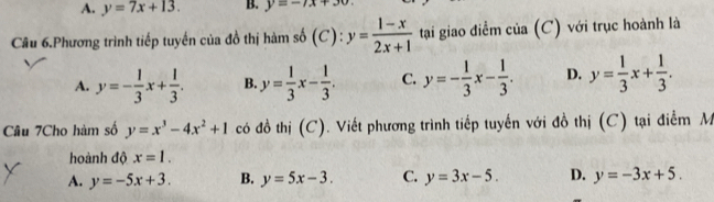 A. y=7x+13. B. y=-7x+30
Câu 6.Phương trình tiếp tuyến của đồ thị hàm số (C): y= (1-x)/2x+1  tại giao điểm của (C) với trục hoành là
A. y=- 1/3 x+ 1/3 . B. y= 1/3 x- 1/3 . C. y=- 1/3 x- 1/3 . D. y= 1/3 x+ 1/3 . 
Câu 7Cho hàm số y=x^3-4x^2+1 có đồ thị (C). Viết phương trình tiếp tuyến với đồ thị (C) tại điểm M
hoành độ x=1.
A. y=-5x+3. B. y=5x-3. C. y=3x-5. D. y=-3x+5.