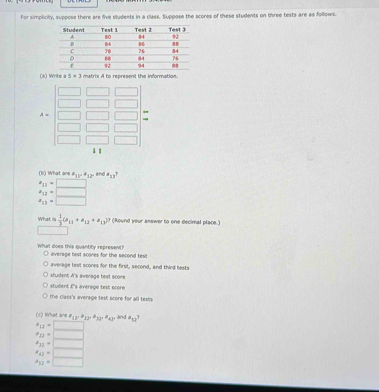 For simplicity, suppose there are five students in a class. Suppose the scores of these students on three tests are as follows.
(a) Write a 5* 3 matrix A to represent the information.
A=
↓ ↑
(b) What are a_11, a_12, and a_13 ?
a_11=□
a_12=□
a_13=□
What is  1/3 (a_11+a_12+a_13) ? (Round your answer to one decimal place.)
What does this quantity represent?
average test scores for the second test
average test scores for the first, second, and third tests
student A's average test score
student E's average test score
the class's average test score for all tests
(c) What are a_12, a_22, a_32, a_42, and a_52
a_12=□
a_22=□
a_32=□
a_42=□
a_52=□