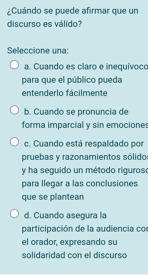 ¿Cuándo se puede afirmar que un
discurso es válido?
Seleccione una:
a. Cuando es claro e inequívoco
para que el público pueda
entenderlo fácilmente
b. Cuando se pronuncia de
forma imparcial y sin emociones
c. Cuando está respaldado por
pruebas y razonamientos sólido:
y ha seguido un método riguroso
para llegar a las conclusiones
que se plantean
d. Cuando asegura la
participación de la audiencia con
el orador, expresando su
solidaridad con el discurso