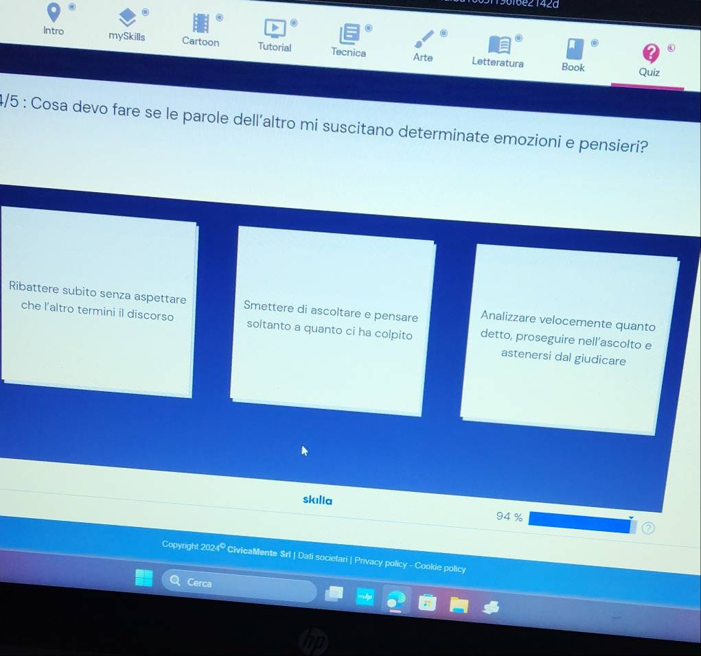 961bez 142a 
Intro mySkills Cartoon Tutorial Tecnica 
Arte Letteratura Book Quiz 
4/5 : Cosa devo fare se le parole dell’altro mi suscitano determinate emozioni e pensieri? 
Ribattere subito senza aspettare Smettere di ascoltare e pensare Analizzare velocemente quanto 
che l'altro termini il discorso soltanto a quanto ci ha colpito detto, proseguire nell’ascolto e 
astenersi dal giudicare 
skılla
94 %
Copyright 202 x° CivicaMente Sri | Dati societari | Privacy policy - Cookie policy 
Cerca