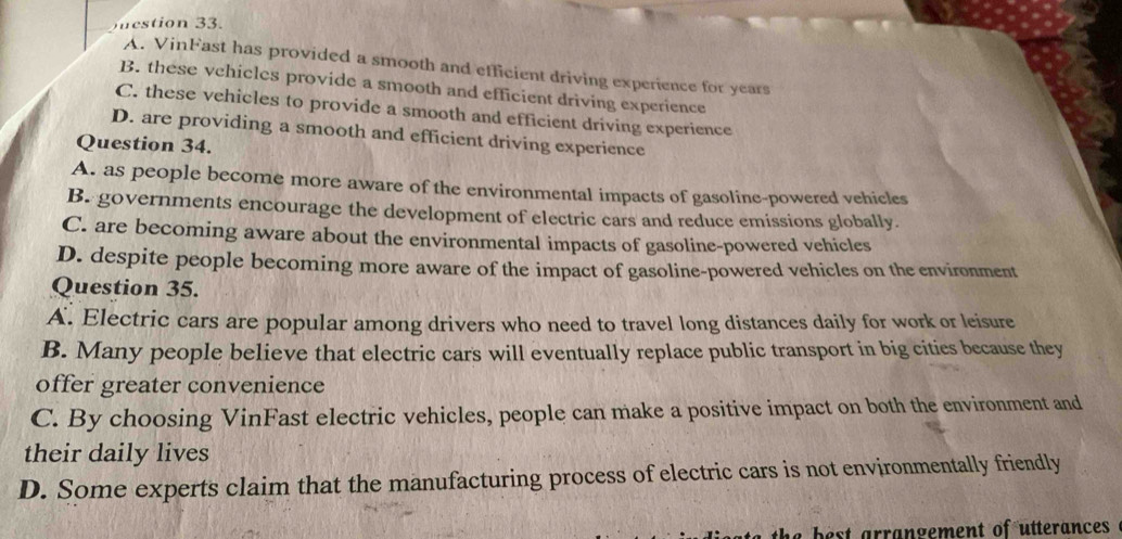 etion 33.
A. VinFast has provided a smooth and efficient driving experience for years
B. these vchicles provide a smooth and efficient driving experience
C. these vehicles to provide a smooth and efficient driving experience
D. are providing a smooth and efficient driving experience
Question 34.
A. as people become more aware of the environmental impacts of gasoline-powered vehicles
B. governments encourage the development of electric cars and reduce emissions globally.
C. are becoming aware about the environmental impacts of gasoline-powered vehicles
D. despite people becoming more aware of the impact of gasoline-powered vehicles on the environment
Question 35.
A. Electric cars are popular among drivers who need to travel long distances daily for work or leisure
B. Many people believe that electric cars will eventually replace public transport in big cities because they
offer greater convenience
C. By choosing VinFast electric vehicles, people can make a positive impact on both the environment and
their daily lives
D. Some experts claim that the manufacturing process of electric cars is not environmentally friendly
he best arrangement of utterancess .