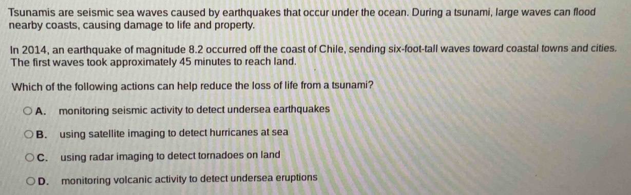 Tsunamis are seismic sea waves caused by earthquakes that occur under the ocean. During a tsunami, large waves can flood
nearby coasts, causing damage to life and property.
In 2014, an earthquake of magnitude 8.2 occurred off the coast of Chile, sending six-foot-tall waves toward coastal towns and cities.
The first waves took approximately 45 minutes to reach land.
Which of the following actions can help reduce the loss of life from a tsunami?
A. monitoring seismic activity to detect undersea earthquakes
B. using satellite imaging to detect hurricanes at sea
C. using radar imaging to detect tornadoes on land
D. monitoring volcanic activity to detect undersea eruptions