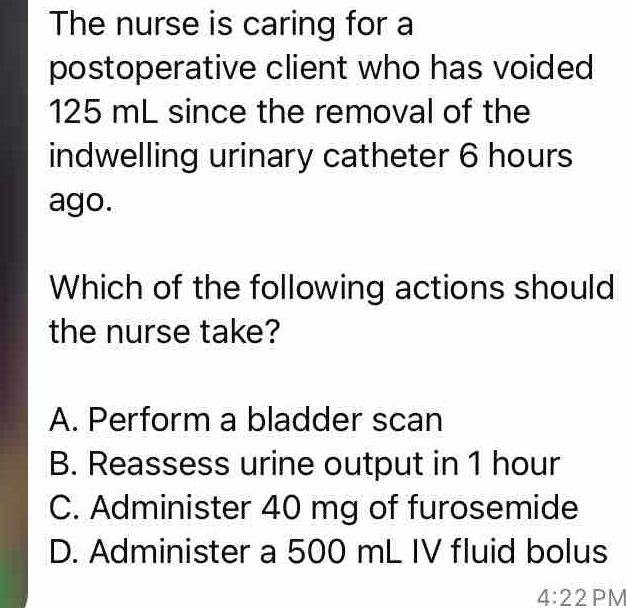 The nurse is caring for a
postoperative client who has voided
125 mL since the removal of the
indwelling urinary catheter 6 hours
ago.
Which of the following actions should
the nurse take?
A. Perform a bladder scan
B. Reassess urine output in 1 hour
C. Administer 40 mg of furosemide
D. Administer a 500 mL IV fluid bolus
4:22 PM