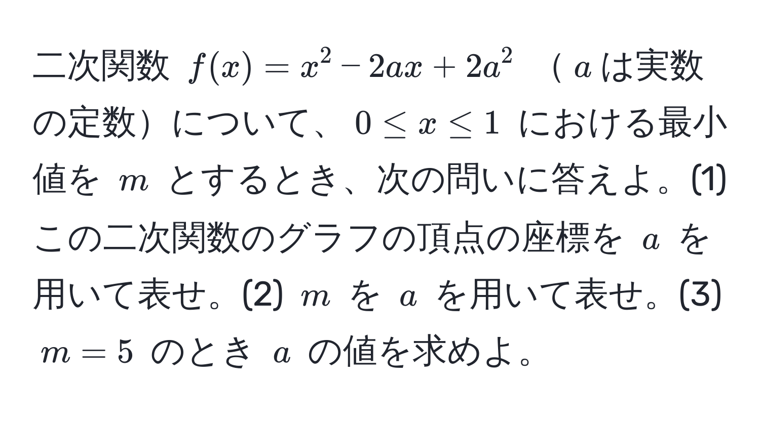 二次関数 $f(x)=x^2-2ax+2a^2$ $a$は実数の定数について、$0 ≤ x ≤ 1$ における最小値を $m$ とするとき、次の問いに答えよ。(1) この二次関数のグラフの頂点の座標を $a$ を用いて表せ。(2) $m$ を $a$ を用いて表せ。(3) $m=5$ のとき $a$ の値を求めよ。