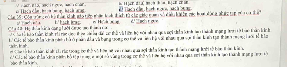 a/ Hạch não, hạch ngực, hạch chăn. b/ Hạch đầu, hạch thăn, hạch chăn.
c/ Hạch đầu, hạch bụng, hạch lưng. d/ Hạch đầu, hạch ngực, hạch bụng.
Câu 39: Côn trùng có hệ thần kinh nào tiếp nhận kích thích từ các giác quan và điều khiển các hoạt động phức tạp của cơ thể?
a/ Hạch não. b/ hạch lưng. c/ Hạch bụng. d/ Hạch ngực.
* Câu 40: Hệ thần kinh dạng lưới được tạo thành do:
a/ Các tế bảo thần kinh rải rác dọc théo chiều dài cơ thể và liên hệ với nhau qua sợi thần kinh tạo thành mạng lưới tế bào thần kinh.
b/ Các tế bào thần kinh phân bố ở phần đầu và bụng trong cơ thể và liên hệ với nhau qua sợi thần kinh tạo thành mạng lưới tế bào
thần kinh.
c/ Các tế bào thần kinh rải rác trong cơ thể và liên hệ với nhau qua sợi thần kinh tạo thành mạng lưới tế bào thần kinh.
d/ Các tế bào thần kinh phân bố tập trung ở một số vùng trong cơ thể và liên hệ với nhau qua sợi thần kinh tạo thành mạng lưới tế
bào thần kinh.