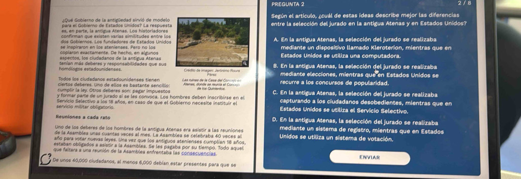 PREGUNTA 2 2 / 8
¿Qué Gobierno de la antigüedad sirvió de modeloSegún el artículo, ¿cuál de estas ideas describe mejor las diferencias
para el Gobierno de Estados Unidos? La respuestentre la selección del jurado en la antígua Atenas y en Estados Unidos?
es, en parte, la antigua Atenas. Los historiadores
dos Gobiernos. Los fundadores de Estados UnidosA. En la antigua Atenas, la selección del jurado se realizaba
mediante un dispositivo llamado Kleroterion, mientras que en
copíaron exactamente. De hecho, en algunos
aspectos, los ciudadanos de la antigua AtenasEstados Unidos se utiliza una computadora.
tenían más deberes y responsabilidades que susB. En la antigua Atenas, la selección del jurado se realizaba
homólogos estadounidenses.  Crédito de imagen: Jerónimo Roure Pérez mediante elecciones, mientras que en Estados Unidos se
Todos los ciudadanos estadounidenses tienen Las ruínas de la Casa del Concejo en
ciertos deberes. Uno de ellos es bastante sencillo:  Atenes, donde se reunia el  Coc recurre a los concursos de popularidad.
cumplir la ley. Otros deberes son: pagar impuestos de los Quinientos C. En la antígua Atenas, la selección del jurado se realizaba
y formar parte de un jurado si se les convoca. Los hombres deben inscribirse en el capturando a los ciudadanos desobedientes, mientras que en
Servicio Selectivo a los 18 años, en caso de que el Gobierno necesite instituir el
servicio militar obligatorio. Estados Unidos se utiliza el Servicio Selectivo.
Reuniones a cada rato D. En la antígua Atenas, la selección del jurado se realizaba
Uno de los deberes de los hombres de la antigua Atenas era asistir a las reuniones mediante un sistema de registro, mientras que en Estados
de la Asamblea unas cuantas veces al mes. La Asamblea se celebraba 40 veces al Unidos se utiliza un sistema de votación.
año para votar nuevas leyes. Una vez que los antiguos atenienses cumplian 18 años,
estaban obligados a asistir a la Asamblea. Se les pagaba por su tiempo. Todo aquel
que faltara a una reunión de la Asamblea enfrentaba las consecuencias. ENVIAR
De unos 40,000 ciudadanos, al menos 6,000 debían estar presentes para que se