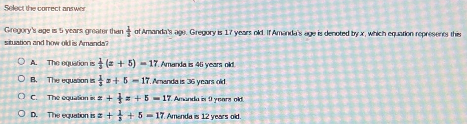 Select the correct answer.
Gregory's age is 5 years greater than  1/3  of Amanda's age. Gregory is 17 years old. If Amanda's age is denoted by x, which equation represents this
situation and how old is Amanda?
A. The equation is  1/3 (x+5)=17 Amanda is 46 years old.
B. The equation is  1/3 x+5=17 Amanda is 36 years old.
C. The equation is x+ 1/3 x+5=17 Amanda is 9 years old.
D. The equation is x+ 1/3 +5=17. Amanda is 12 years old.