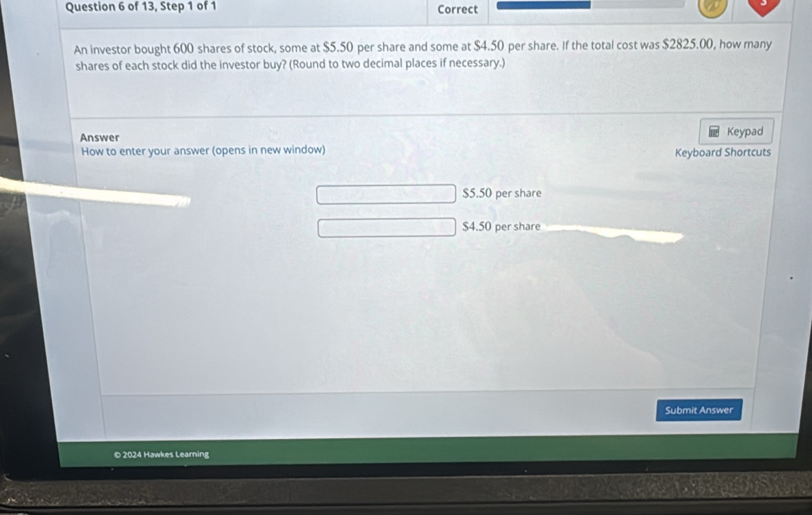 of 13, Step 1 of 1 Correct
An investor bought 600 shares of stock, some at $5.50 per share and some at $4.50 per share. If the total cost was $2825.00, how many
shares of each stock did the investor buy? (Round to two decimal places if necessary.)
Answer Keypad
How to enter your answer (opens in new window)
Keyboard Shortcuts
$5.50 per share
$4.50 per share
Submit Answer
© 2024 Hawkes Learning