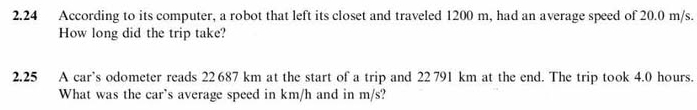 2.24 According to its computer, a robot that left its closet and traveled 1200 m, had an average speed of 20.0 m/s. 
How long did the trip take? 
2.25 A car’s odometer reads 22 687 km at the start of a trip and 22 791 km at the end. The trip took 4.0 hours. 
What was the car's average speed in km/h and in m/s?
