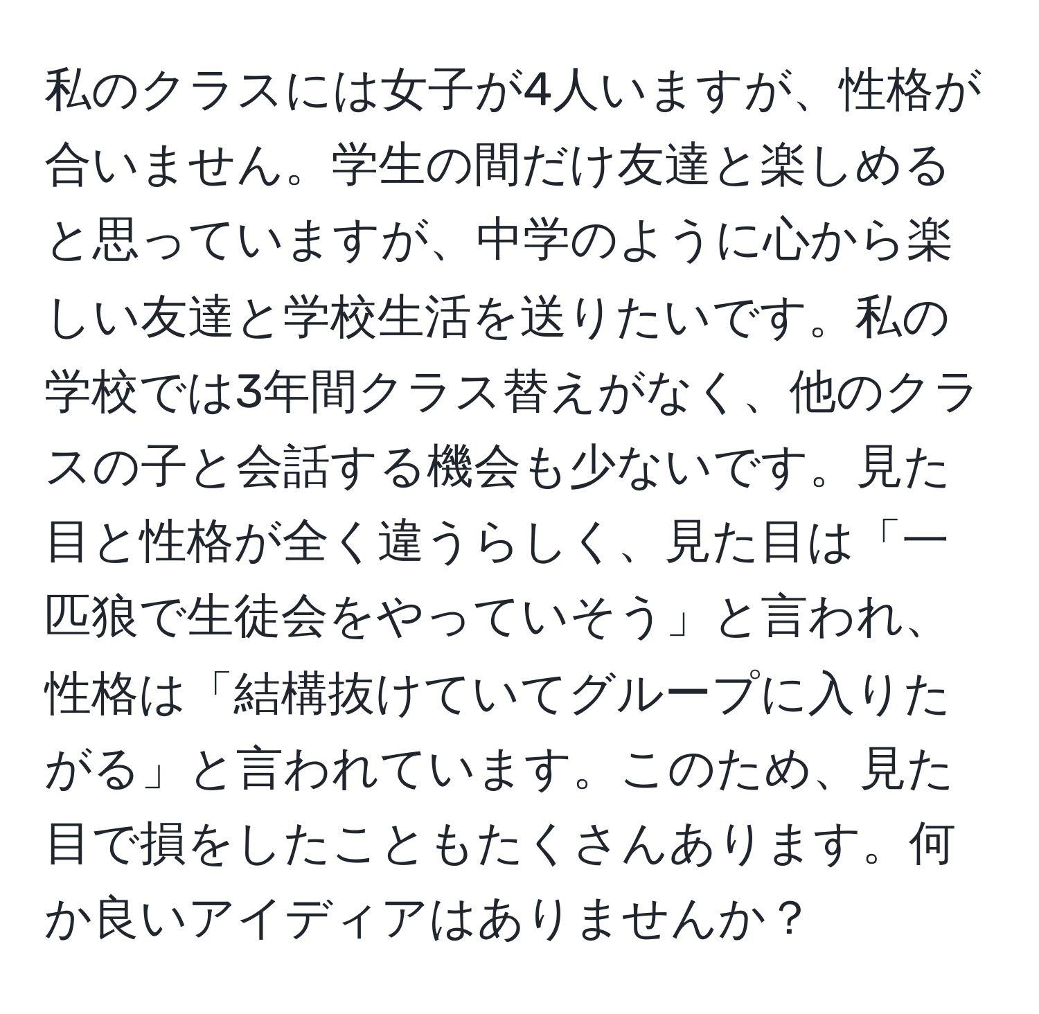 私のクラスには女子が4人いますが、性格が合いません。学生の間だけ友達と楽しめると思っていますが、中学のように心から楽しい友達と学校生活を送りたいです。私の学校では3年間クラス替えがなく、他のクラスの子と会話する機会も少ないです。見た目と性格が全く違うらしく、見た目は「一匹狼で生徒会をやっていそう」と言われ、性格は「結構抜けていてグループに入りたがる」と言われています。このため、見た目で損をしたこともたくさんあります。何か良いアイディアはありませんか？