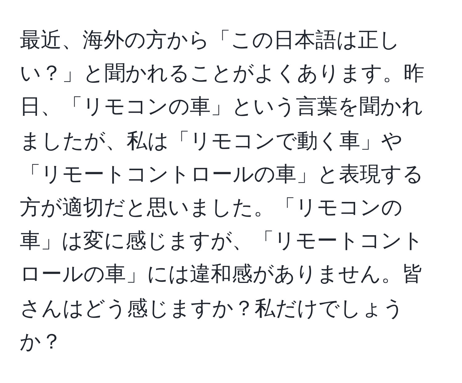 最近、海外の方から「この日本語は正しい？」と聞かれることがよくあります。昨日、「リモコンの車」という言葉を聞かれましたが、私は「リモコンで動く車」や「リモートコントロールの車」と表現する方が適切だと思いました。「リモコンの車」は変に感じますが、「リモートコントロールの車」には違和感がありません。皆さんはどう感じますか？私だけでしょうか？