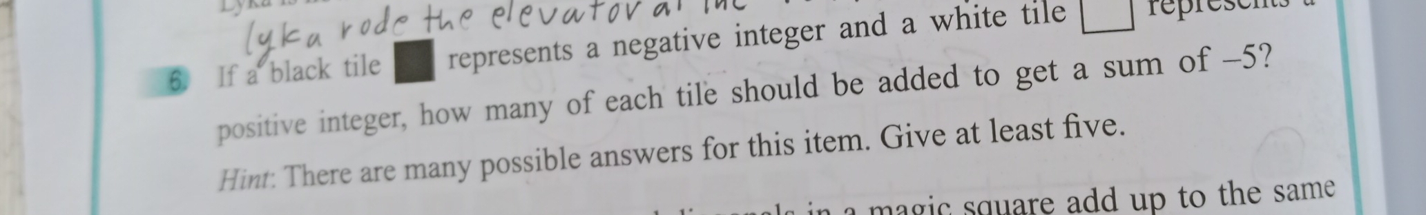Lyku 
6. If a black tile represents a negative integer and a white tile □ represe 
positive integer, how many of each tile should be added to get a sum of -5? 
Hint: There are many possible answers for this item. Give at least five. 
magic square add up to the same .
