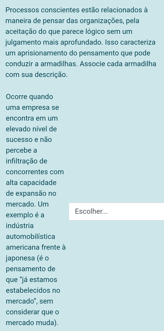 Processos conscientes estão relacionados à 
maneira de pensar das organizações, pela 
aceitação do que parece lógico sem um 
julgamento mais aprofundado. Isso caracteriza 
um aprisionamento do pensamento que pode 
conduzir a armadilhas. Associe cada armadilha 
com sua descrição. 
Ocorre quando 
uma empresa se 
encontra em um 
elevado nível de 
sucesso e não 
percebe a 
infiltração de 
concorrentes com 
alta capacidade 
de expansão no 
mercado. Um 
exemplo é a 
Escolher... 
indústria 
automobilística 
americana frente à 
japonesa (é o 
pensamento de 
que “já estamos 
estabelecidos no 
mercado", sem 
considerar que o 
mercado muda).