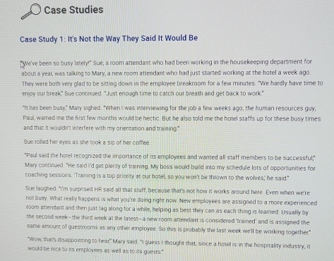 Case Studies 
Case Study 1: It's Not the Way They Said It Would Be 
"We've been so busy lately!" Sue, a room attendant who had been working in the housekeeping department for 
about a year, was talking to Mary, a new room attendant who had just started working at the hotel a week ago. 
They were both very glad to be sitting down in the employee breakroom for a few minutes. "We hardly have time to 
enjoy our break." Sue continued. "Just enough time to catch our breath and get back to work." 
"It has been busy," Mary sighed. "When I was interviewing for the job a few weeks ago, the human resources guy, 
Paul, warned me the first few months would be hectic. But he allso told me the hotel staffs up for these busy times 
and that it wouldn't interfere with my orientation and training." 
Sue rolled her eyes as she took a sip of her coffee 
"Paul said the hotel recognized the importance of its employees and wanted all staff members to be successful," 
Mary continued. "He said I'd get plenty of training. My boss would build into my schedule lots of opportunities for 
coaching sessions. 'Training is a top priority at our hotel, so you won't be thrown to the wolves;' he said." 
Sue laughed. "I'm surprised HR said all that stuff, because that's not how it works around here. Even when we're 
not busy. What really happens is what you're doing right now. New employees are assigned to a more experienced 
room attendant and then just tag along for a while, helping as best they can as each thing is leared. Usually by 
the second week--the third week at the latest--a new room attendant is considered 'trained' and is assigned the 
same amount of guestrooms as any other employee. So this is probably the last week we'll be working together." 
"Wow, that's disappointing to hear," Mary said. "I guess I thought that, since a hotel is in the hospitality industry, it 
would be nice to its employees as well as to its guests."