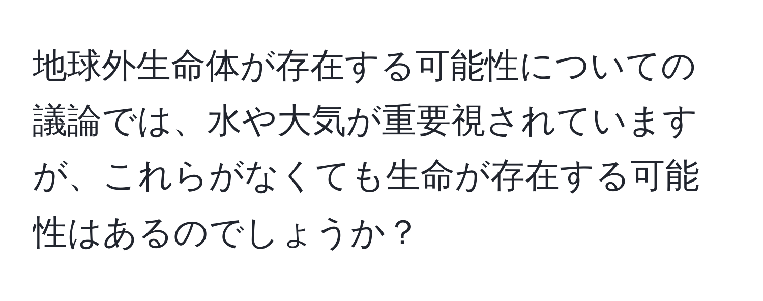 地球外生命体が存在する可能性についての議論では、水や大気が重要視されていますが、これらがなくても生命が存在する可能性はあるのでしょうか？