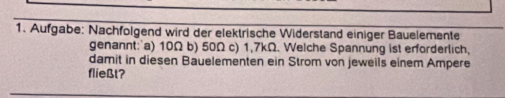 Aufgabe: Nachfolgend wird der elektrische Widerstand einiger Bauelemente 
genannt: a) 10Ω b) 50Ω c) 1,7kΩ. Welche Spannung ist erforderlich, 
damit in diesen Bauelementen ein Strom von jeweils einem Ampere 
fließt?