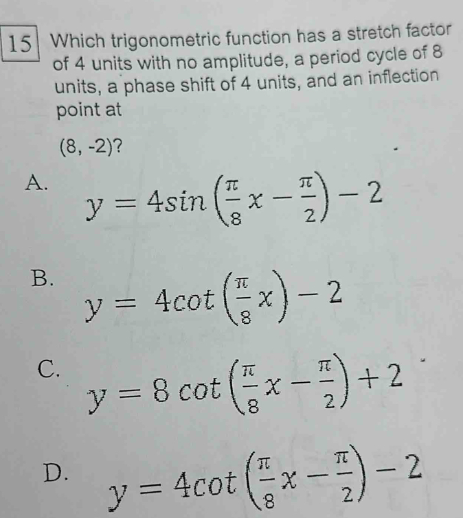 Which trigonometric function has a stretch factor
of 4 units with no amplitude, a period cycle of 8
units, a phase shift of 4 units, and an inflection
point at
(8,-2) ?
A. y=4sin ( π /8 x- π /2 )-2
B. y=4cot ( π /8 x)-2
C. y=8cot ( π /8 x- π /2 )+2
D. y=4cot ( π /8 x- π /2 )-2