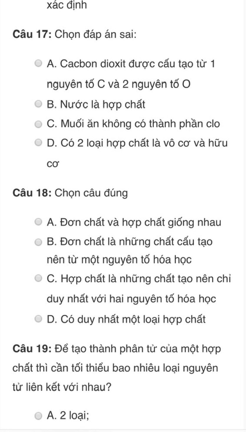 xác định
Câu 17: Chọn đáp án sai:
A. Cacbon dioxit được cấu tạo từ 1
nguyên tố C và 2 nguyên tố O
B. Nước là hợp chất
C. Muối ăn không có thành phần clo
D. Có 2 loại hợp chất là vô cơ và hữu
Cơ
Câu 18: Chọn câu đúng
A. Đơn chất và hợp chất giống nhau
B. Đơn chất là những chất cấu tạo
nên từ một nguyên tố hóa học
C. Hợp chất là những chất tạo nên chiỉ
duy nhất với hai nguyên tố hóa học
D. Có duy nhất một loại hợp chất
Câu 19: Để tạo thành phân tử của một hợp
chất thì cần tối thiểu bao nhiêu loại nguyên
tử liên kết với nhau?
A. 2 loại;