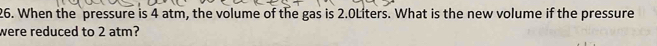 When the pressure is 4 atm, the volume of the gas is 2.0Liters. What is the new volume if the pressure 
were reduced to 2 atm?