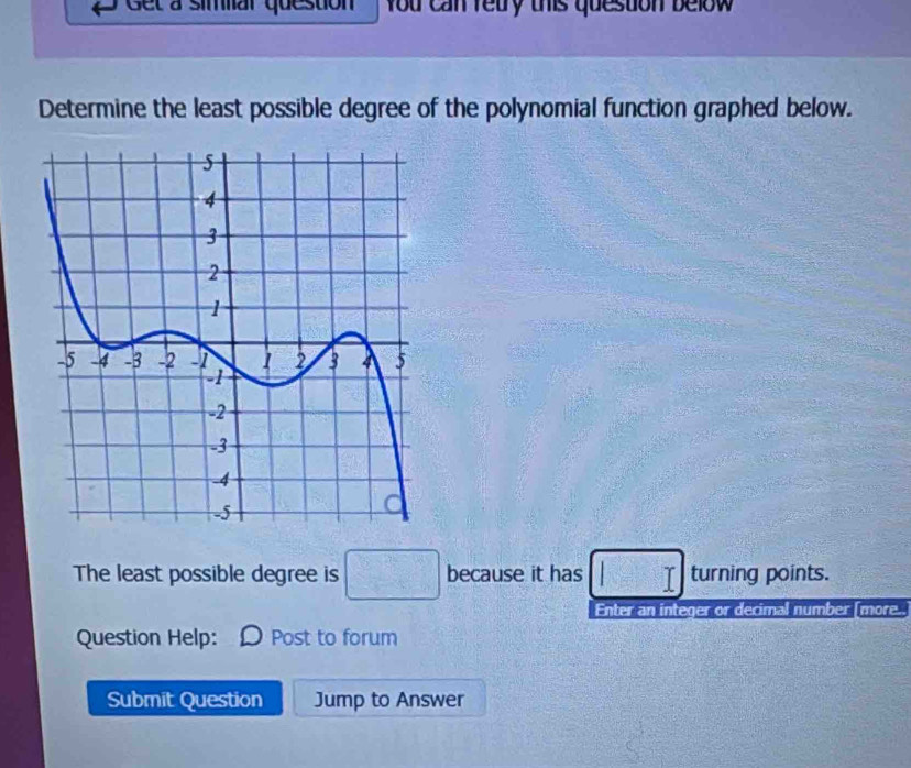 Get à simiar question you can redry this question below 
Determine the least possible degree of the polynomial function graphed below. 
The least possible degree is □ because it has □ turning points. 
Enter an integer or decimal number [more.. 
Question Help: Post to forum 
Submit Question Jump to Answer