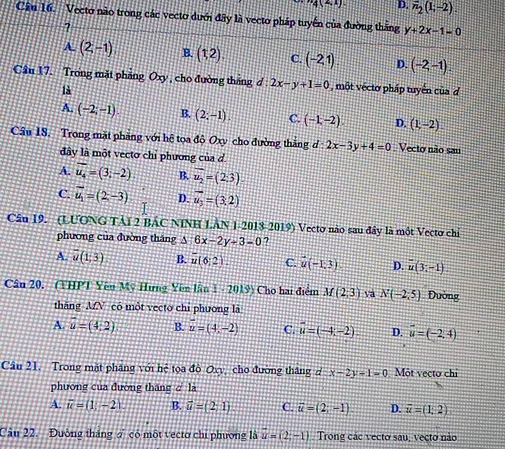 4(2,1) D. overline n_2(1;-2).
Câu 16. Vecto nào trong các vecto dưới đây là vecto pháp tuyển của đường thắng y+2x-1=0
?
A. (2,-1) B. (1,2). C. (-2,1) D. (-2,-1).
Cầu 17. Trong mặt phăng Oxy , cho đường tháng d:2x-y+1=0 , một véctơ pháp tuyển của d
là
A. (-2;-1).
B. (2;-1).
C. (-1,-2). D. (1,-2)
Câu 18. Trong mặt phăng với hệ tọa độ Oxy cho đường thăng d : 2x-3y+4=0. Vecto não sau
đây là một vectơ chỉ phương của d.
A. overline u_4=(3;-2) B. overline u_2=(2;3).
C. vector u_1=(2;-3). D. overline u_3=(3;2)
Cân 19. (LUONG TẢI 2 BÁC NINH LÂN 1-2018-2019) Vectơ nào sau đây là một Vectơ chỉ
phương của đường thăng △ :6x-2y-3=0 ?
A. overline u(1,3). B. overline u(6:2). C. vector u(-I;3) D. overline u(3;-1)
Câu 20. (THPT Yên Mỹ Hưng Yên lần 1 - 2 20ks^2 Cho hai điểm M(2,3) va N(-2;5) Đường
thăng MN có một vecto chỉ phương là
A. overline u=(4,2) B. overline u=(4,-2) C. overline u=(-4;-2) D. vector u=(-2,4)
Câu 21. Trong mặt phăng với hệ tọa độ Oxy, cho đường thăng d x-2y-1=0 Một vecto chỉ
phương của đường thăng d là
A. overline u=(1;-2). B. vector u=(2;1). C. overline u=(2;-1). D. overline u=(1,2)
Câu 22.  Đường thắng ơ có một vectơ chỉ phương là vector u=(2,-1). Trong các vecto sau, vecto nào