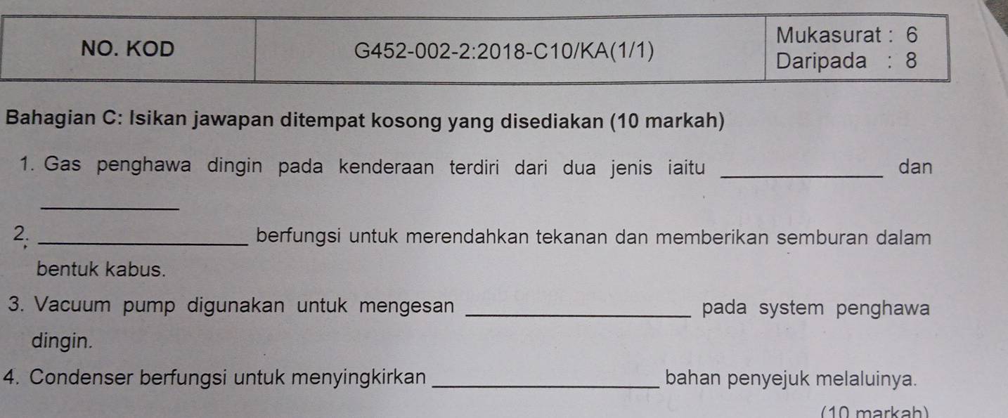 Mukasurat : 6 
NO. KOD G452-002 -2:20 18 -C10/KA(1/1) 
Daripada : 8
Bahagian C: Isikan jawapan ditempat kosong yang disediakan (10 markah) 
1. Gas penghawa dingin pada kenderaan terdiri dari dua jenis iaitu _dan 
_ 
2. _berfungsi untuk merendahkan tekanan dan memberikan semburan dalam 
bentuk kabus. 
3. Vacuum pump digunakan untuk mengesan _pada system penghawa 
dingin. 
4. Condenser berfungsi untuk menyingkirkan _bahan penyejuk melaluinya. 
10 markah)