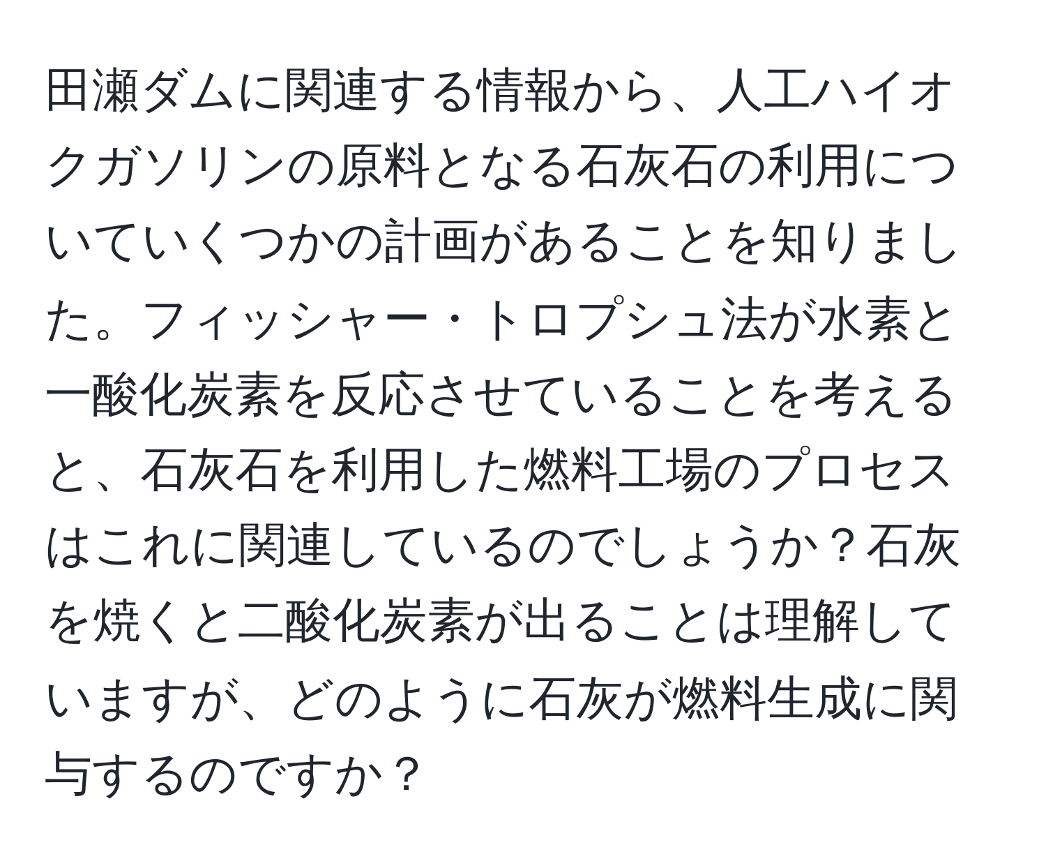 田瀬ダムに関連する情報から、人工ハイオクガソリンの原料となる石灰石の利用についていくつかの計画があることを知りました。フィッシャー・トロプシュ法が水素と一酸化炭素を反応させていることを考えると、石灰石を利用した燃料工場のプロセスはこれに関連しているのでしょうか？石灰を焼くと二酸化炭素が出ることは理解していますが、どのように石灰が燃料生成に関与するのですか？