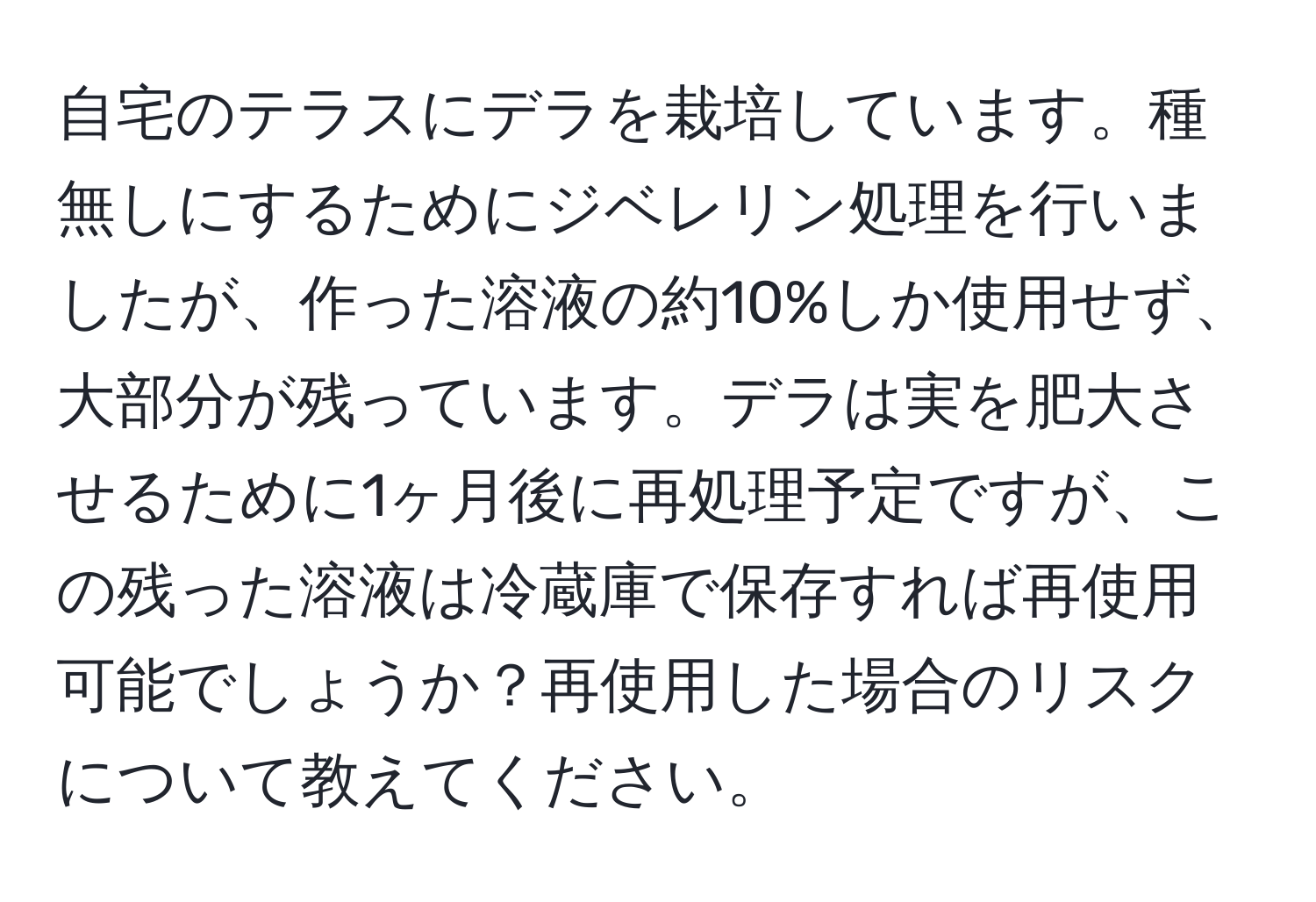 自宅のテラスにデラを栽培しています。種無しにするためにジベレリン処理を行いましたが、作った溶液の約10%しか使用せず、大部分が残っています。デラは実を肥大させるために1ヶ月後に再処理予定ですが、この残った溶液は冷蔵庫で保存すれば再使用可能でしょうか？再使用した場合のリスクについて教えてください。