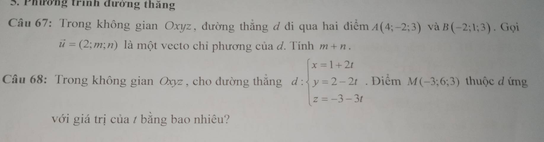 Phường trình đường thăng 
Câu 67: Trong không gian Oxyz, đường thẳng đ đi qua hai điểm A(4;-2;3) và B(-2;1;3). Gọi
vector u=(2;m;n) là một vecto chỉ phương của đ. Tính m+n. 
Câu 68: Trong không gian Oxyz , cho đường thắng d:beginarrayl x=1+2t y=2-2t z=-3-3tendarray.. Điểm M(-3;6;3) thuộc d ứng 
với giá trị của t bằng bao nhiêu?