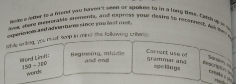 Write a letter to a friend you haven't seen or spoken to in a long time. Catch up on s 
experiences and adventures since you last met. 
lives, share memorable moments, and express your desire to reconnect. Ask them a 
While writing, you must keep in mind the following criteria: 
Word Limit: Beginning, middle 
Correct use of 
Sensory a 
spellings
150-200 and end grammar and descriptive create a pão read 
words