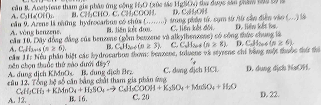 Acetylene tham gia phân ứng cộng H_2O (xúc tác HgSO4) thu được sân phầm nữu 20 là
A. C_2H_4(OH)_2. B. CH_3CHO, C, to ) L₂COOH, D. C₂H₂OH
cầu 9. Arene là những hydrocarbon có chứa (........) trong phân từ. cụm từ /từ cần điễn vào (
A. vòng benzene. B. liên kết đơn. C. liên kết đối, D. liên kết ba.
câu 10. Dãy đồng đẳng của benzene (gồm benzene và alkylbenzene) có công thức chung là
A. C_nH_2n+6(n≥ 6),
B. C_nH_2n-6(n≥ 3), C. C_nH_2n-8(n≥ 8), D Call2e (n≥ 6)
cầu 11: Nếu phân biệt các hydrocarbon thơm: benzene, toluene và styrene chỉ bằng một thuộc thứ thể
nên chọn thuốc thứ nào dưới đây?
A. dung dịch KMnO₄. B. dung dịch Br. C. dung dịch HCl D. dung địch NaOH.
câu 12. Tổng hệ số cân bằng chất tham gia phân ứng
C_6H_5CH_3+KMnO_4+H_2SO_4to C_6H_5COOH+K_2SO_4+MnSO_4+H_2O D. 22.
A. 12. B. 16. C. 20