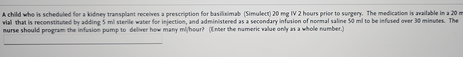 A child who is scheduled for a kidney transplant receives a prescription for basiliximab (Simulect) 20 mg IV 2 hours prior to surgery. The medication is available in a 20 m
vial that is reconstituted by adding 5 ml sterile water for injection, and administered as a secondary infusion of normal saline 50 ml to be infused over 30 minutes. The 
nurse should program the infusion pump to deliver how many ml/hour? (Enter the numeric value only as a whole number.)