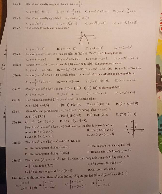 Hàm số nào sau đây có giá trị nhỏ nhất tại x= 3/4 
A. y=4x^2-3x+1 B. y=-x^2+ 3/2 x+1. C. y=-2x^2+3x+1 D. y=x^3- 3/2 x+1.
Câu 2: Hàm số nào sau đây nghịch biển trong khoảng (-∈fty ;0)
A. y=sqrt(2)x^2+1. B. y=-sqrt(2)x^2+1. C. y=sqrt(2)(x+1)^2 D. y=-sqrt(2)(x+1)^2
Câu 3: Hình vẽ běn là đồ thị của hàm số nào?
A. y=-(x+1)^2. B. y=-(x-1)^2. C. y=(x+1)^2. D. y=(x-1)^2.
d Câu 4: Parabol y=ax^2+bx+2 đi qua hai điểm M(1;5) và N(-2;8) có phương trình là:
A. y=x^2+x+2. B. y=x^2+2x+2. C. y=2x^2+x+2. D. y=2x^2+2x+2
Ci Câu 5: Parabol y=ax^2+bx+c di qun A(8:0) và có đính A(6;-12) có phương trình là:
tốc A. y=x^2-12x+96. B. y=2x^2-24x+96. C. y=2x^2-36x+96 D. y=3x^2-36x+96.
Câu 6: Parabol y=ax^2+bx+c đạt cực tiểu bằng 4 tại x=-2 và đí qua A(0;6) có phương trình là:
A. y= 1/2 x^2+2x+6. B. y=x^2+2x+6. C. y=x^2+6x+6. D. y=x^2+x+4.
` Câu 7: Parabol y=ax^2+bx+c di qua A(0;-1),B(1;-1),C(-1;1) có phương trình là:
A. y=x^2-x+1. B. y=x^2-x-1. C. y=x^2+x-1. D. y=x^2+x+1.
Câu 8:  Giao điểm của parabol (P): y=x^2+5x+4 với trục hoành:
A. (-1;0);(-4;0). B. (0;-1);(0;-4). C. (-1;0);(0;-4). D. (0;-1);(-4;0).
 Câu 9:   Giao điểm của parabol (P): y=x^2-3x+2 với đường thẳng y=x-1 là:
g A. (1;0);(3;2). B. (0;-1);(-2;-3). C. (-1;2);(2;1). D. (2;1);(0;-1).
Câu 10: C. d:-2x+4y=0. D. d:x-2y+4=0.
Nếu hàm số y=ax^2+bx+c có đồ thị như sau thì đấu các hệ số của nó là:
A. a>0;b>0;c>0. B. a>0;b>0;c<0.
C. a>0;b<0;c>0.
D. a>0;b<0;c<0.
Câu 11: Cho hàm số y=f(x)=x^2-4x+2. Khi đó:
A. Hàm số tăng trên khoảng (-∈fty ;0) B. Hàm số giảm trên khoảng (5;+∈fty )
C. Hàm số tăng trên khoảng (-∈fty ;2) D. Hàm số giảm trên khoảng (-∈fty ;2)
Câu 12: Cho parabol (P ) : y=-3x^2+6x-1. Khẳng định đủng nhất trong các khẳng định sau là:
A. (P) có đỉnh I(1:2) B. (P) có trục đổi xứng x=1
C. (P) cắt trục tung tại điểm A(0;-1) D. Cà a,b,c , đều đùng
Câu 13. Viết phương trình tham số của đường thắng đi qua hai điểm A(2;-1) yà B(2:5).
A. beginarrayl x=2 y=-1+6tendarray. B. beginarrayl x=2t y=-6tendarray. . C. beginarrayl x=2+t y=5+6tendarray. , D. beginarrayl x=1 y=2+6tendarray. .