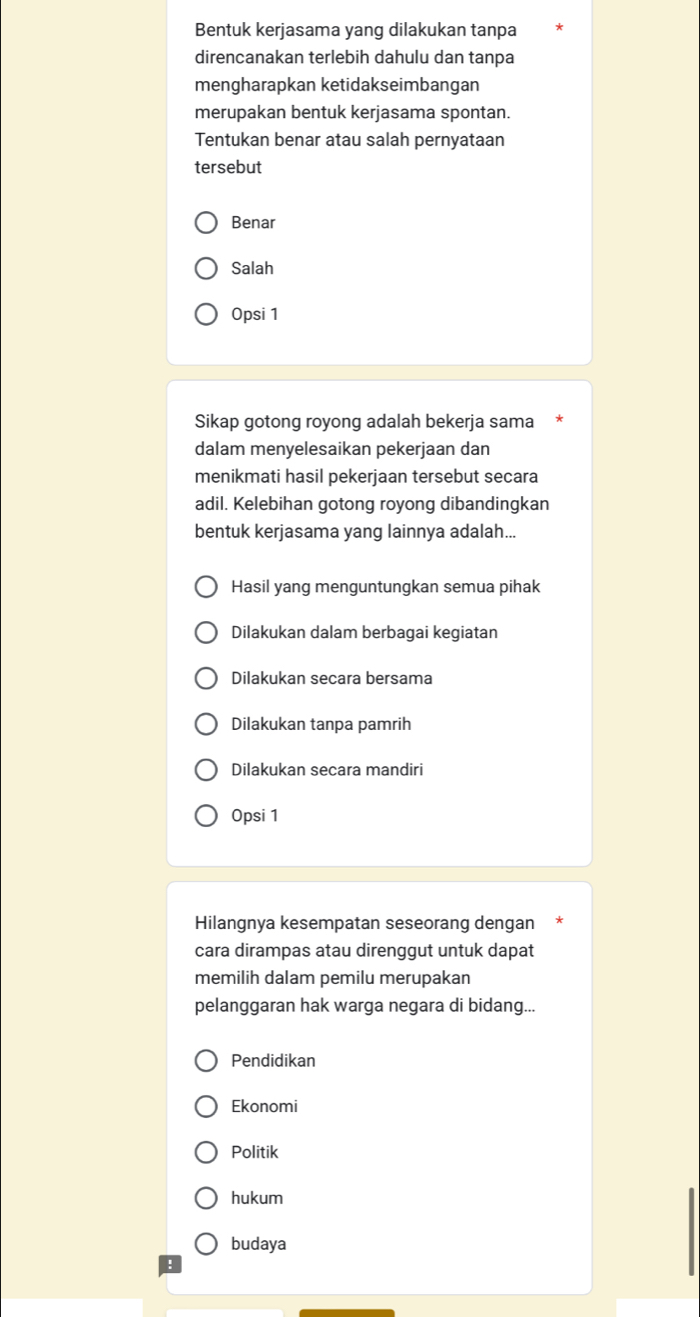 Bentuk kerjasama yang dilakukan tanpa
direncanakan terlebih dahulu dan tanpa
mengharapkan ketidakseimbangan
merupakan bentuk kerjasama spontan.
Tentukan benar atau salah pernyataan
tersebut
Benar
Salah
Opsi 1
Sikap gotong royong adalah bekerja sama
dalam menyelesaikan pekerjaan dan
menikmati hasil pekerjaan tersebut secara
adil. Kelebihan gotong royong dibandingkan
bentuk kerjasama yang lainnya adalah...
Hasil yang menguntungkan semua pihak
Dilakukan dalam berbagai kegiatan
Dilakukan secara bersama
Dilakukan tanpa pamrih
Dilakukan secara mandiri
Opsi 1
Hilangnya kesempatan seseorang dengan
cara dirampas atau direnggut untuk dapat
memilih dalam pemilu merupakan
pelanggaran hak warga negara di bidang...
Pendidikan
Ekonomi
Politik
hukum
budaya
: