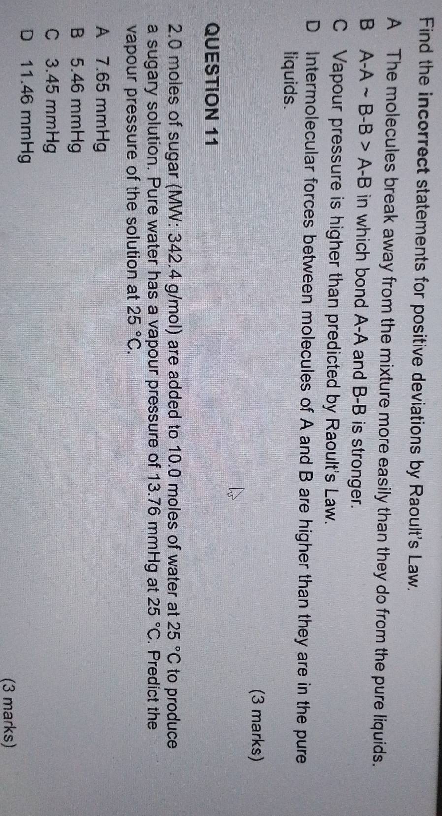 Find the incorrect statements for positive deviations by Raoult's Law.
A The molecules break away from the mixture more easily than they do from the pure liquids.
B A-Asim B-B>A-B in which bond A-A and B-B is stronger.
C Vapour pressure is higher than predicted by Raoult's Law.
D Intermolecular forces between molecules of A and B are higher than they are in the pure
liquids.
(3 marks)
QUESTION 11
2. 0 moles of sugar (MW: 342.4 g/mol) are added to 10.0 moles of water at 25°C to produce
a sugary solution. Pure water has a vapour pressure of 13.76 mmHg at 25°C. Predict the
vapour pressure of the solution at 25°C.
A 7.65 mmHg
B 5.46 mmHg
C 3.45 mmHg
D 11.46 mmHg
(3 marks)