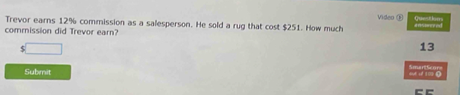 Video ⑥ Questions 
Trevor earns 12% commission as a salesperson. He sold a rug that cost $251. How much answered 
commission did Trevor earn? 
□
13
SmartScore 
Submit out of 100 ?