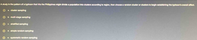 A study in the pattern of a typhoon that hits the Philippines might divide a population into clusters according to region, then choose a random cluster or clusters to begin establishing the typhoon's overall effect.
cluster sampling
b. multi-stage sampling
c. stratified sampling
e. simple random sampling
e. systematic random sampling