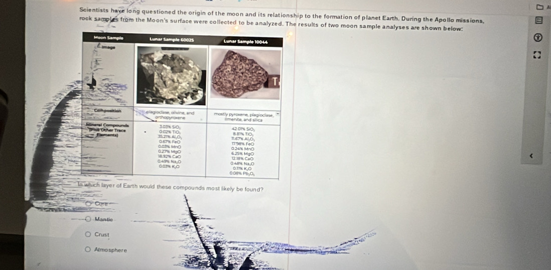 Scientists have long questioned the origin of the moon and its relationship to the formation of planet Earth. During the Apollo missions,
rock samples from the Moon's surface were collected to be analyzed. The results of two moon sample analyses are shown below:
ch layer of Earth would these compounds most likely be found?
C Core
Mantie
Crust
Almosphere