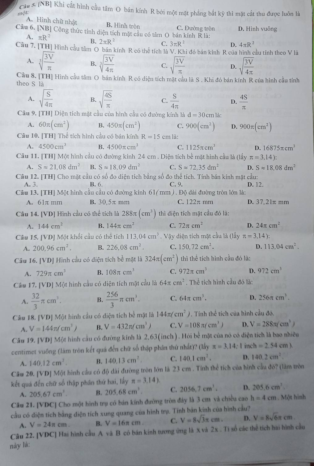 [NB] Khi cắt hình cầu tâm O bán kính R bởi một mặt phẳng bắt kỳ thì mặt cắt thu được luôn là
một:
A. Hình chữ nhật B. Hình tròn C. Đường tròn D. Hình vuông
Câu 6. [NB] Công thức tính diện tích mặt cầu có tâm O bán kính R là:
A. π R^2 3π R^2
B. 2π R^2 C.
D. 4π R^2
Câu 7. [TH] Hình cầu tâm O bán kính R có thể tích là V. Khi đó bán kính R của hình cầu tính theo V là
A. sqrt[3](frac 3V)π  sqrt[3](frac 3V)4π 
B.
C. sqrt(frac 3V)π  sqrt(frac 3V)4π 
D.
Câu 8. [TH] Hình cầu tâm O bán kính R có diện tích mặt cầu là S . Khi đó bán kính R của hình cầu tính
theo S là
A. sqrt(frac S)4π  sqrt(frac 4S)π   S/4π    4S/π  
B.
C.
D.
Câu 9. [TH] Diện tích mặt cầu của hình cầu có đường kính là d=30cm là:
A. 60π (cm^2) B. 450π (cm^2) C. 900(cm^2) D. 900π (cm^2)
Câu 10. [TH] Thể tích hình cầu có bán kính R=15 cm là:
A. 4500cm^3 B. 4500π cm^3 C. 1125π cm^3 D. 16875π cm^3
Câu 11. [TH] Một hình cầu có đường kính 24 cm . Diện tích bề mặt hình cầu là (lấy π =3,14):
A. Sapprox 21,08dm^2 B. Sapprox 18,09dm^2 C. Sapprox 72,35dm^2 D. Sapprox 18,08dm^2
Câu 12. [TH] Cho mặt cầu có số đo diện tích bằng số đo thể tích. Tính bán kính mặt cầu:
A. 3. B. 6. C. 9. D. 12.
Câu 13. [TH] Một hình cầu cầu có đường kính 61 (mm) . Độ dài đường tròn lớn là:
A. 61π mm B. 30,5π mm C. 122π mm D. 37,21π mm
Câu 14. [VD] Hình cầu có thể tích là 288π (cm^3) thì diện tích mặt cầu đó là:
A. 144cm^2 B. 144π cm^2 C. 72π cm^2 D. 24π cm^2
Câu 15. [VD] Một khối cầu có thể tích 113,04cm^3. Vậy diện tích mặt cầu là (lấy π =3,14):
A. 200,96cm^2. B. 226,08cm^2. C. 150,72cm^2. D. 113.04cm^2.
Câu 16. [VD] Hình cầu có diện tích bề mặt là 324π (cm^2) thì thể tích hình cầu đó là:
A. 729π cm^3 B. 108π cm^3 C. 972π cm^3 D. 972cm^3
Cầu 17. [VD] Một hình cầu có diện tích mặt cầu là 64π cm^2. Thể tích hình cầu đó là:
A.  32/3 π cm^3.  256/3 π cm^3. C. 64π cm^3.
B.
D. 256π cm^3.
Câu 18. [VD] Một hình cầu có diện tích bề mặt là 144π (cm^2) * . Tính thể tích của hình cầu đó.
A. V=144π /cm^3/ B. V=432π (cm^3) C. V=108π (cm^3) D. V=288π (cm^3)
Câu 19. [VD] Một hình cầu có đường kính là 2,63(inch). Hỏi bề mặt của nó có diện tích là bao nhiều
centimet vuông (làm tròn kết quá đến chữ số thập phân thứ nhất)? (lấy π =3.14; I incl =2.54cm).
A. 140.12cm^2. B. 140.13cm^2. C. 140.1cm^2. D. 140.2cm^2.
Câu 20. [VD] Một hình cầu có độ dài đường tròn lớn là 23 cm . Tính thể tích của hình cầu đó? (làm tròn
kết quả đến chữ số thập phân thứ hai, lấy π =3,14).
A. 205,67cm^3. B. 205.68cm^3. C. 2056,7cm^3. D. 205.6cm^3.
Câu 21. [VDC] Cho một hình trụ có bán kính đường tròn đây là 3 cm và chiều cao h=4cm. Một hinh
cầu có diện tích bằng diện tích xung quang của hình trụ. Tính bản kính của hình cầu?
A. V=24π cm. B. V=16π cm. C. V=8sqrt(3)π cm. D. V=8sqrt(6)π cm.
Câu 22. [VDC] Hai hình cầu A và B có bán kính tương ứng là x và 2x . Tỉ số các thể tích hai hình cầu
này là:
