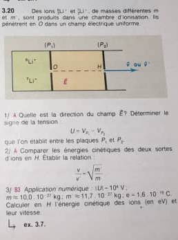 3.20 Des lons §Li' et Li', de masses différentes m
et m, sont produits dans une chambre d'ionisation. Ils
pénètrent en 0 dans un champ électrique uniforme
1/ À Quelle est la direction du champ É? Déterminer le
signe de la tension
U=V_P_1-V_P_2
que l'on établit entre les plaques P et P_1
2/ À Comparer les énergies cinétiques des deux sortes
d'ions en H. Établir la relation
 v/v' -sqrt(frac m')m
3/ 83 Application numérique : |U|=10^4V,
Calculer en H l'énergie cinétique des ions (en eV) et m=10.0.10^(-27)kg:m'=11.7.10^(-27)kg:e=1,6.10^(-19)C
leur vitesse.
ex. 3.7.