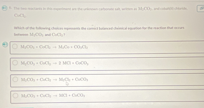 The two reactants in this experiment are the unknown carbonate salt, written as M_2CO_3 , and cobalt(11) chloride,
CoCl_2. 
Which of the following choices represents the correct balanced chemical equation for the reaction that occurs
between M_2CO_3 and CoCl_2 ?
M_2CO_3+CoCl_2to M_2Co+CO_3Cl_2
M_2CO_3+CoCl_2to 2MCl+CoCO_3
M_2CO_3+CoCl_2to M_2Cl_2+CoCO_3
M_2CO_3+CoCl_2to MCl+CoCO_3