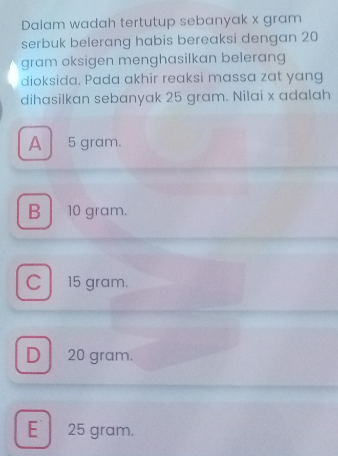 Dalam wadah tertutup sebanyak x gram
serbuk belerang habis bereaksi dengan 20
gram oksigen menghasilkan belerang
dioksida. Pada akhir reaksi massa zat yang
dihasilkan sebanyak 25 gram. Nilai x adalah
A 5 gram.
B 10 gram.
C l 15 gram.
D 20 gram.
E 25 gram.