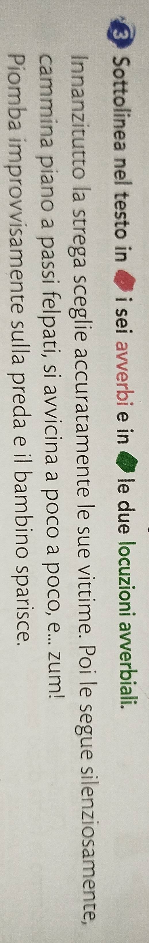 Sottolinea nel testo in ☟ i sei avverbi e in le due locuzioni avverbiali. 
Innanzitutto la strega sceglie accuratamente le sue vittime. Poi le segue silenziosamente, 
cammina piano a passi felpati, si avvicina a poco a poco, e... zum! 
Piomba improvvisamente sulla preda e il bambino sparisce.