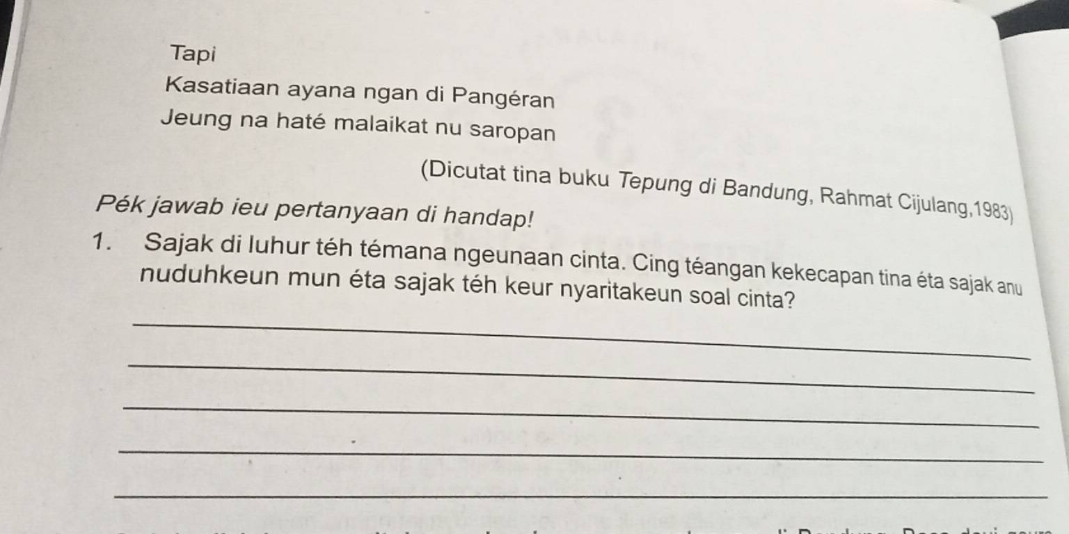 Tapi 
Kasatiaan ayana ngan di Pangéran 
Jeung na haté malaikat nu saropan 
(Dicutat tina buku Tepung di Bandung, Rahmat Cijulang,1983) 
Pék jawab ieu pertanyaan di handap! 
1. Sajak di Iuhur téh témana ngeunaan cinta. Cing téangan kekecapan tina éta sajak anu 
_ 
nuduhkeun mun éta sajak téh keur nyaritakeun soal cinta? 
_ 
_ 
_ 
_