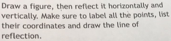 Draw a figure, then reflect it horizontally and 
vertically. Make sure to label all the points, list 
their coordinates and draw the line of 
reflection.