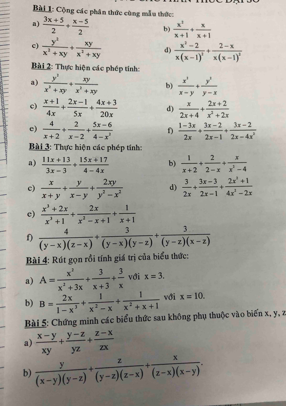 Cộng các phân thức cùng mẫu thức:
a)  (3x+5)/2 + (x-5)/2 
b)  x^2/x+1 + x/x+1 
c)  y^2/x^2+xy + xy/x^2+xy 
d) frac x^2-2x(x-1)^2+frac 2-xx(x-1)^2
Bài 2: Thực hiện các phép tính:
a)  y^2/x^2+xy + xy/x^2+xy 
b)  x^2/x-y + y^2/y-x 
c)  (x+1)/4x + (2x-1)/5x + (4x+3)/20x 
d)  x/2x+4 + (2x+2)/x^2+2x 
e)  4/x+2 + 2/x-2 + (5x-6)/4-x^2   (1-3x)/2x + (3x-2)/2x-1 + (3x-2)/2x-4x^2 
f)
Bài 3: Thực hiện các phép tính:
a)  (11x+13)/3x-3 + (15x+17)/4-4x   1/x+2 + 2/2-x + x/x^2-4 
b)
c)  x/x+y + y/x-y + 2xy/y^2-x^2   3/2x + (3x-3)/2x-1 + (2x^2+1)/4x^2-2x 
d)
e)  (x^3+2x)/x^3+1 + 2x/x^2-x+1 + 1/x+1 
f)  4/(y-x)(z-x) + 3/(y-x)(y-z) + 3/(y-z)(x-z) 
Bài 4: Rút gọn rồi tính giá trị của biểu thức:
a) A= x^2/x^2+3x + 3/x+3 + 3/x  với x=3.
b) B= 2x/1-x^3 + 1/x^2-x + 1/x^2+x+1  với x=10.
Bài 5: Chứng minh các biểu thức sau không phụ thuộc vào biến x, y, z
a)  (x-y)/xy + (y-z)/yz + (z-x)/zx 
b)  y/(x-y)(y-z) + z/(y-z)(z-x) + x/(z-x)(x-y) .