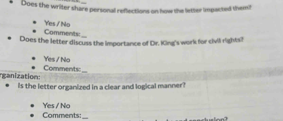 Does the writer share personal reflections on how the letter impacted them?
Yes / No
Comments:_
Does the letter discuss the importance of Dr. King's work for civil rights?
Yes / No
Comments:_
rganization:
Is the letter organized in a clear and logical manner?
Yes / No
Comments:_