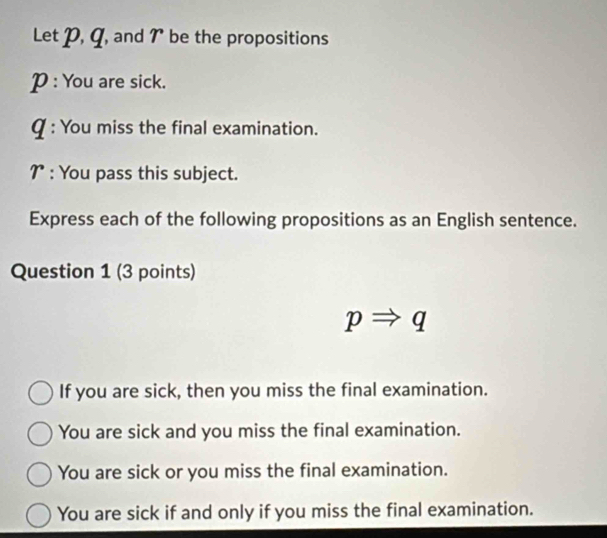 etp, q , and 7 be the propositions
P : You are sick.
Q : You miss the final examination.
7 : You pass this subject.
Express each of the following propositions as an English sentence.
Question 1 (3 points)
pRightarrow q
If you are sick, then you miss the final examination.
You are sick and you miss the final examination.
You are sick or you miss the final examination.
You are sick if and only if you miss the final examination.